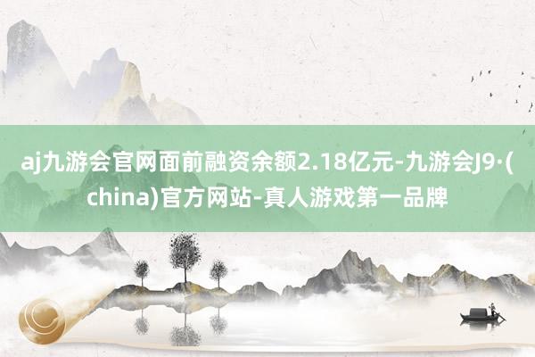 aj九游会官网面前融资余额2.18亿元-九游会J9·(china)官方网站-真人游戏第一品牌